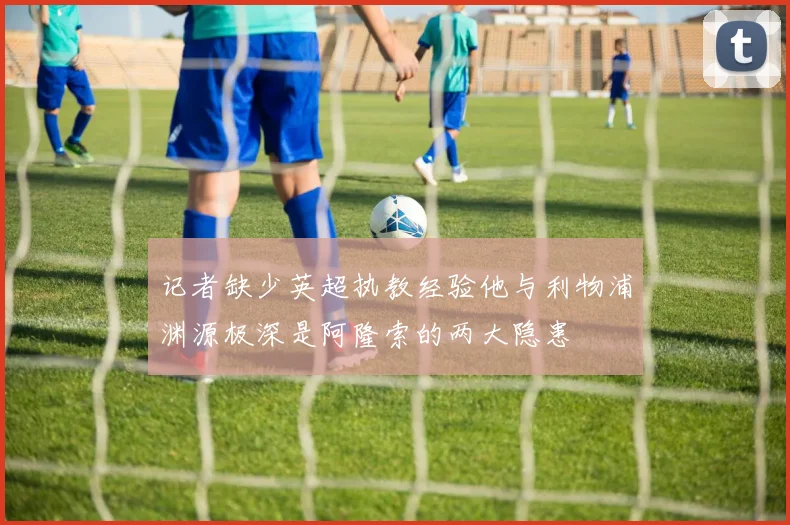 记者缺少英超执教经验他与利物浦渊源极深是阿隆索的两大隐患