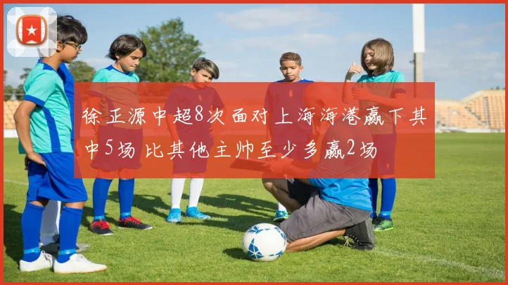 徐正源中超8次面对上海海港赢下其中5场 比其他主帅至少多赢2场